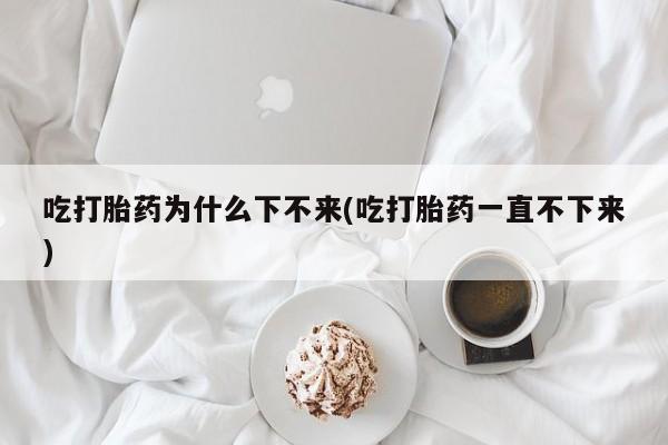 米非米索如何购买吃打胎药为什么下不来(吃打胎药一直不下来)