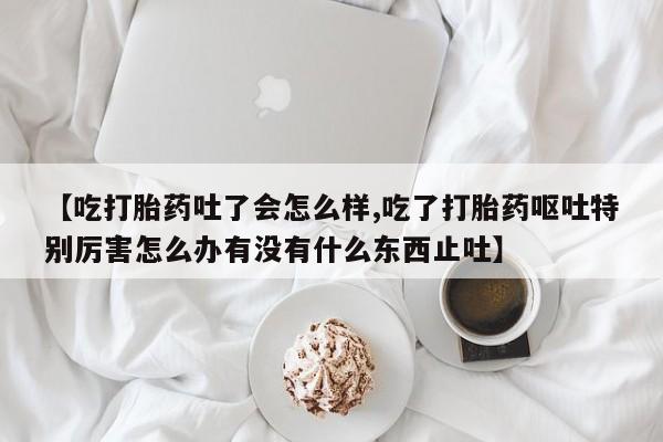 米非米索如何购买【吃打胎药吐了会怎么样,吃了打胎药呕吐特别厉害怎么办有没有什么东西止吐】