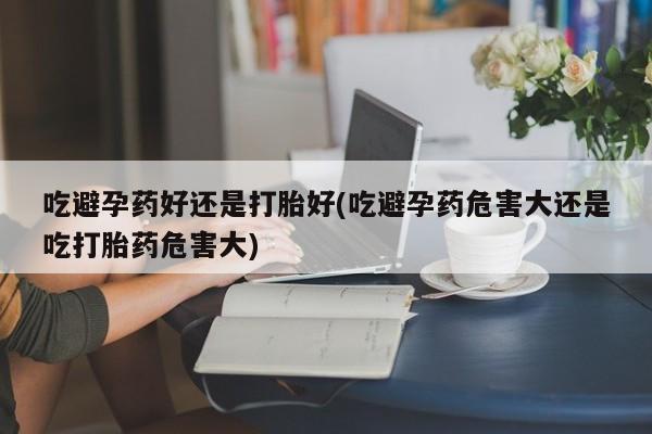 米非米索如何购买吃避孕药好还是打胎好(吃避孕药危害大还是吃打胎药危害大)