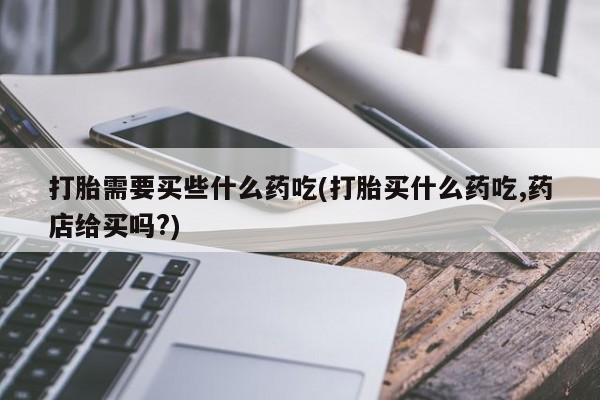 米非米索如何购买打胎需要买些什么药吃(打胎买什么药吃,药店给买吗?)