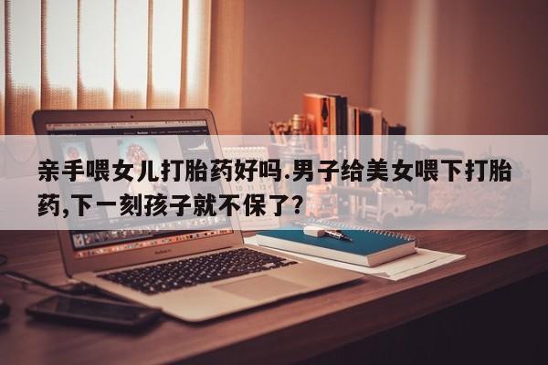 米非米索如何购买亲手喂女儿打胎药好吗.男子给美女喂下打胎药,下一刻孩子就不保了？