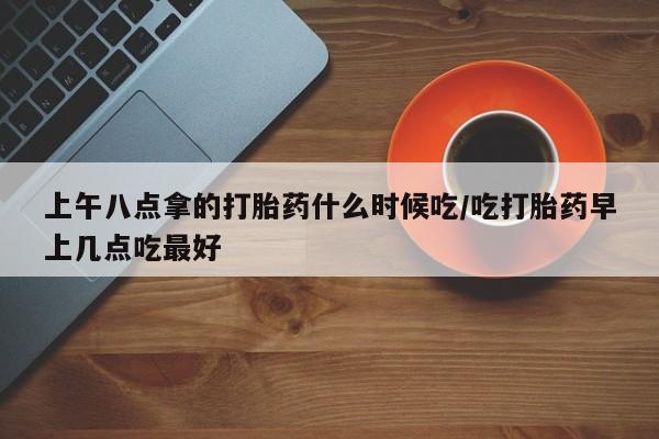 米非米索如何购买上午八点拿的打胎药什么时候吃/吃打胎药早上几点吃最好