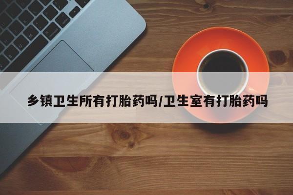 米非米索如何购买乡镇卫生所有打胎药吗/卫生室有打胎药吗
