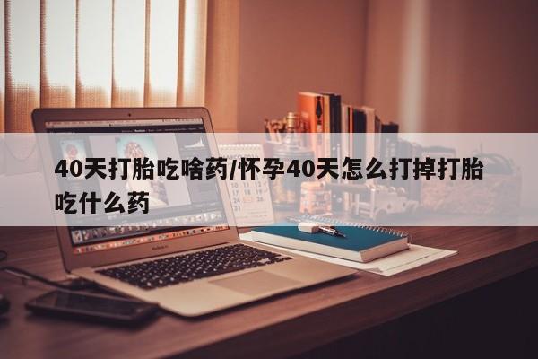 米非米索如何购买40天打胎吃啥药/怀孕40天怎么打掉打胎吃什么药