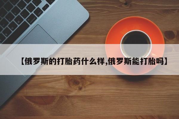 米非米索如何购买【俄罗斯的打胎药什么样,俄罗斯能打胎吗】