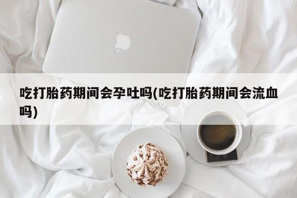 米非米索如何购买吃打胎药期间会孕吐吗(吃打胎药期间会流血吗)