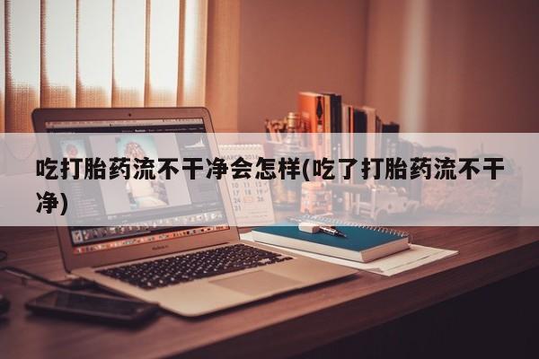 米非米索如何购买吃打胎药流不干净会怎样(吃了打胎药流不干净)